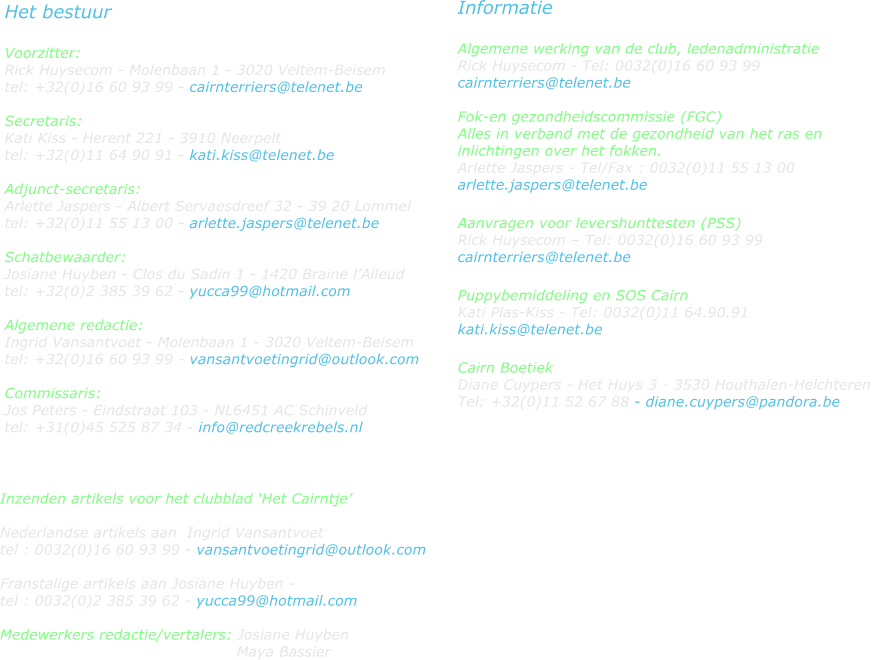 Het bestuur  Voorzitter:  Rick Huysecom - Molenbaan 1 - 3020 Veltem-Beisem tel: +32(0)16 60 93 99 - cairnterriers@telenet.be  Secretaris: Kati Kiss - Herent 221 - 3910 Neerpelt tel: +32(0)11 64 90 91 - kati.kiss@telenet.be                                                                      Adjunct-secretaris: Arlette Jaspers - Albert Servaesdreef 32 - 39 20 Lommel  tel: +32(0)11 55 13 00 - arlette.jaspers@telenet.be  Schatbewaarder:  Josiane Huyben - Clos du Sadin 1 - 1420 Braine lAlleud  tel: +32(0)2 385 39 62 - yucca99@hotmail.com  Algemene redactie:  Ingrid Vansantvoet - Molenbaan 1 - 3020 Veltem-Beisem  tel: +32(0)16 60 93 99 - vansantvoetingrid@outlook.com  Commissaris:  Jos Peters - Eindstraat 103 - NL6451 AC Schinveld  tel: +31(0)45 525 87 34 - info@redcreekrebels.nl  Informatie  Algemene werking van de club, ledenadministratie Rick Huysecom - Tel: 0032(0)16 60 93 99  cairnterriers@telenet.be  Fok-en gezondheidscommissie (FGC)  Alles in verband met de gezondheid van het ras en inlichtingen over het fokken. Arlette Jaspers - Tel/Fax : 0032(0)11 55 13 00  arlette.jaspers@telenet.be  Aanvragen voor levershunttesten (PSS)   Rick Huysecom  Tel: 0032(0)16 60 93 99  cairnterriers@telenet.be  Puppybemiddeling en SOS Cairn Kati Plas-Kiss - Tel: 0032(0)11 64.90.91  kati.kiss@telenet.be  Cairn Boetiek Diane Cuypers - Het Huys 3 - 3530 Houthalen-Helchteren  Tel: +32(0)11 52 67 88 - diane.cuypers@pandora.be     Inzenden artikels voor het clubblad Het Cairntje  Nederlandse artikels aan  Ingrid Vansantvoet  tel : 0032(0)16 60 93 99 - vansantvoetingrid@outlook.com  Franstalige artikels aan Josiane Huyben -  tel : 0032(0)2 385 39 62 - yucca99@hotmail.com  Medewerkers redactie/vertalers: Josiane Huyben                                                Maya Bassier