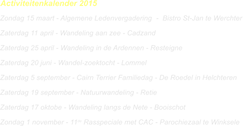 Activiteitenkalender 2015 Zondag 15 maart - Algemene Ledenvergadering	  -  Bistro St-Jan te Werchter	 Zaterdag 11 april - Wandeling aan zee - Cadzand	 Zaterdag 25 april - Wandeling in de Ardennen - Resteigne	 Zaterdag 20 juni - Wandel-zoektocht - Lommel	 Zaterdag 5 september - Cairn Terrier Familiedag - De Roedel in Helchteren	 Zaterdag 19 september - Natuurwandeling - Retie  Zaterdag 17 oktobe - Wandeling langs de Nete - Booischot	 Zondag 1 november - 11de Rasspeciale met CAC - Parochiezaal te Winksele